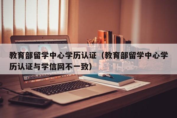 教育部留学中心学历认证（教育部留学中心学历认证与学信网不一致）