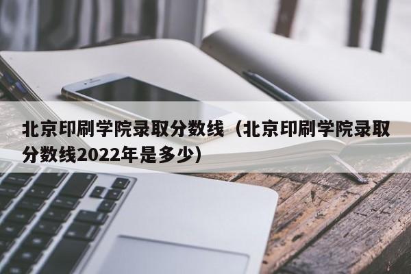 北京印刷学院录取分数线（北京印刷学院录取分数线2022年是多少）