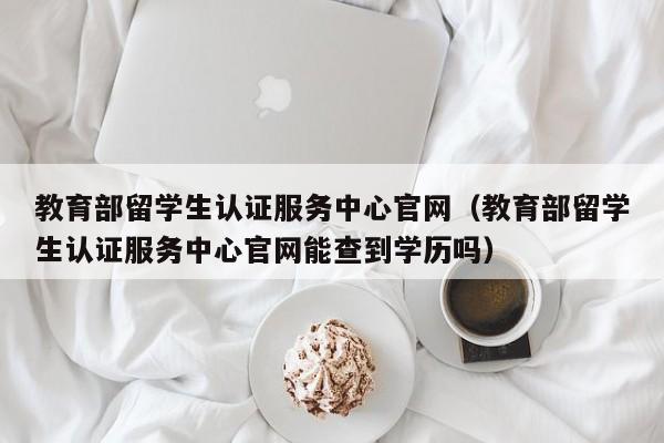 教育部留学生认证服务中心官网（教育部留学生认证服务中心官网能查到学历吗）