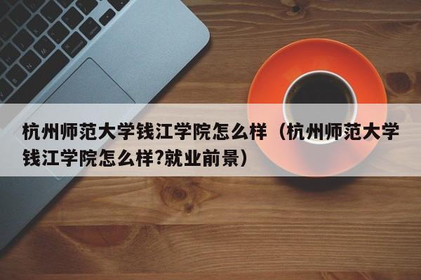 杭州师范大学钱江学院怎么样（杭州师范大学钱江学院怎么样?就业前景）