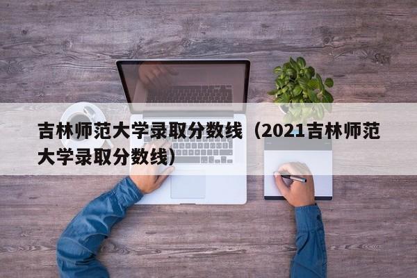 吉林师范大学录取分数线（2021吉林师范大学录取分数线）