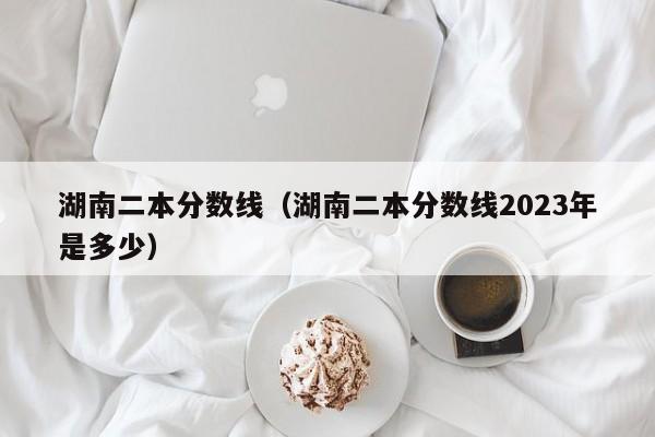 湖南二本分数线（湖南二本分数线2023年是多少）