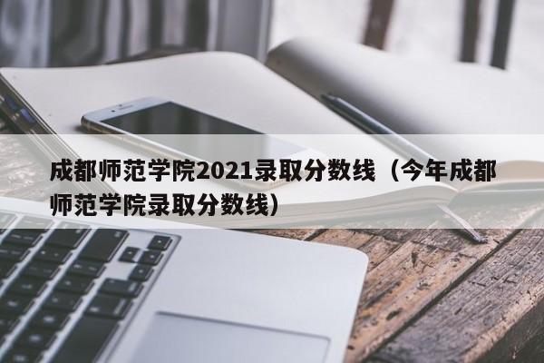 成都师范学院2021录取分数线（今年成都师范学院录取分数线）