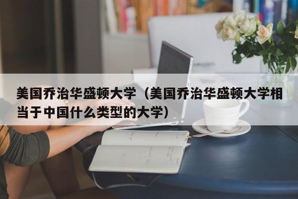 美国乔治华盛顿大学（美国乔治华盛顿大学相当于中国什么类型的大学）