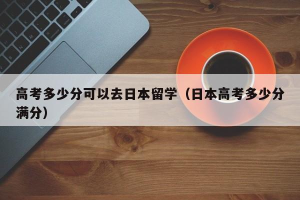 高考多少分可以去日本留学（日本高考多少分满分）