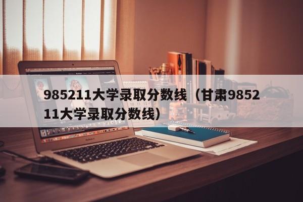 985211大学录取分数线（甘肃985211大学录取分数线）