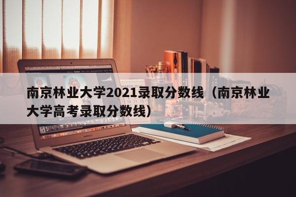 南京林业大学2021录取分数线（南京林业大学高考录取分数线）