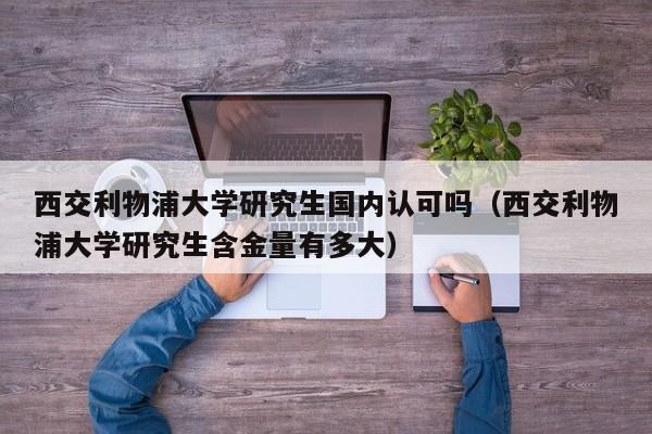 西交利物浦大学研究生国内认可吗（西交利物浦大学研究生含金量有多大）