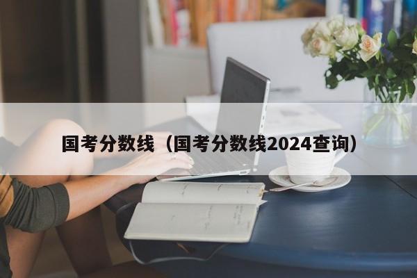 国考分数线（国考分数线2024查询）