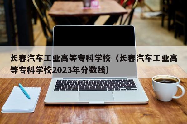 长春汽车工业高等专科学校（长春汽车工业高等专科学校2023年分数线）