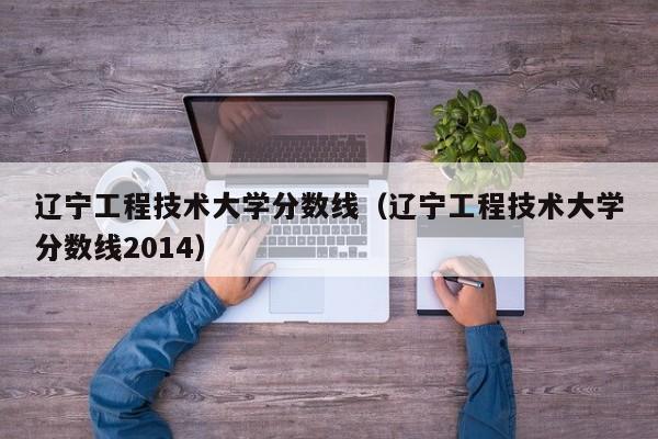 辽宁工程技术大学分数线（辽宁工程技术大学分数线2014）