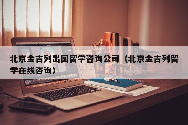 北京金吉列出国留学咨询公司（北京金吉列留学在线咨询）