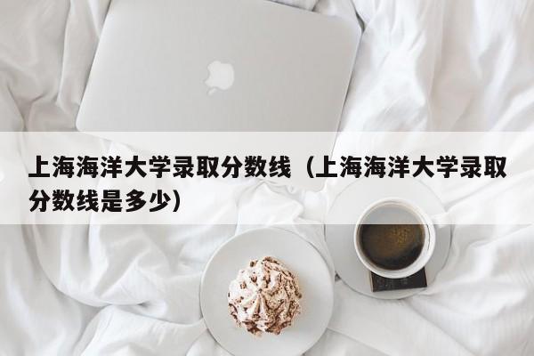 上海海洋大学录取分数线（上海海洋大学录取分数线是多少）