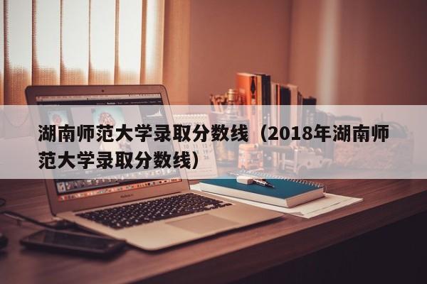 湖南师范大学录取分数线（2018年湖南师范大学录取分数线）