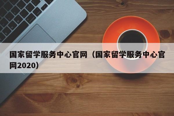 国家留学服务中心官网（国家留学服务中心官网2020）