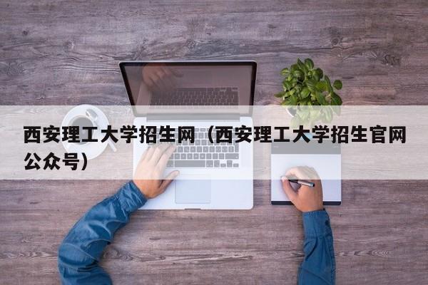 西安理工大学招生网（西安理工大学招生官网公众号）