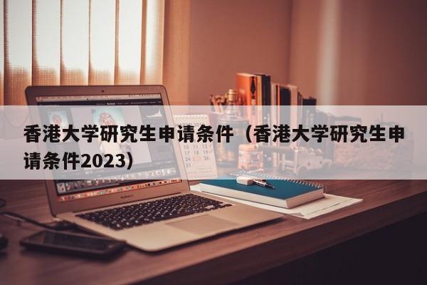 香港大学研究生申请条件（香港大学研究生申请条件2023）