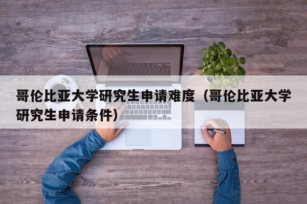 哥伦比亚大学研究生申请难度（哥伦比亚大学研究生申请条件）