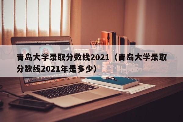 青岛大学录取分数线2021（青岛大学录取分数线2021年是多少）