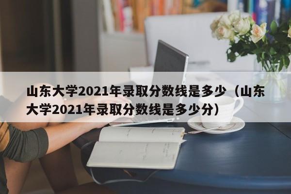 山东大学2021年录取分数线是多少（山东大学2021年录取分数线是多少分）