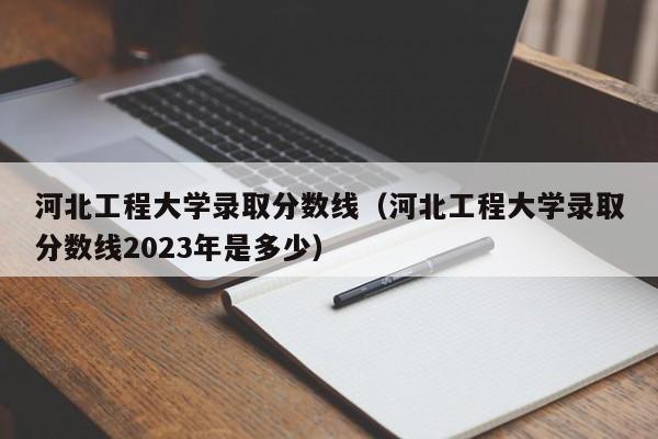 河北工程大学录取分数线（河北工程大学录取分数线2023年是多少）