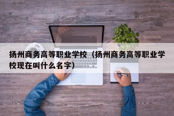 扬州商务高等职业学校（扬州商务高等职业学校现在叫什么名字）