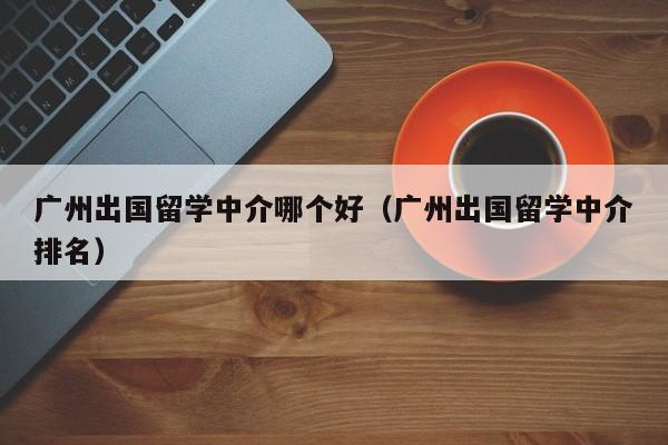 广州出国留学中介哪个好（广州出国留学中介排名）