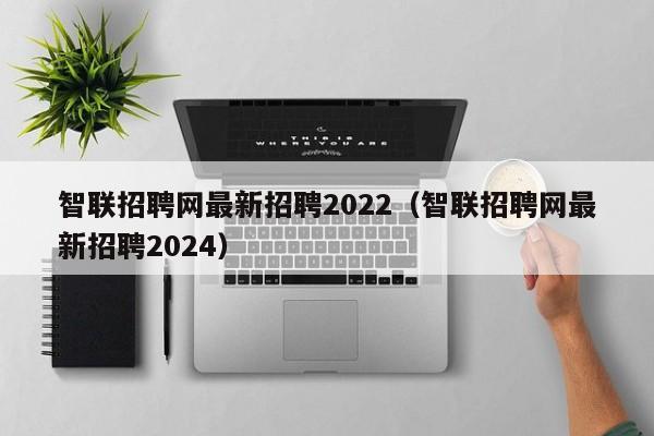 智联招聘网最新招聘2022（智联招聘网最新招聘2024）