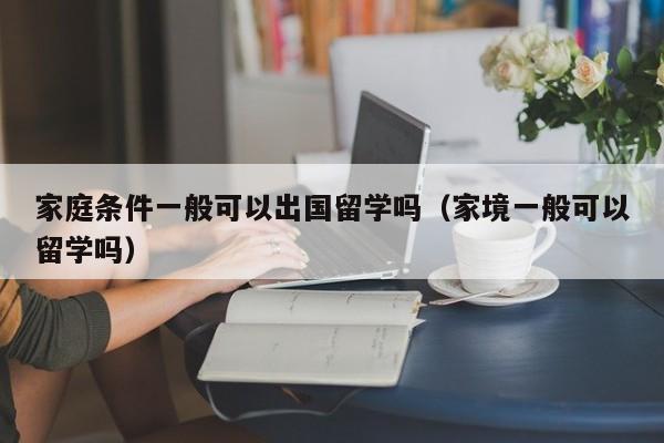 家庭条件一般可以出国留学吗（家境一般可以留学吗）