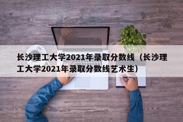 长沙理工大学2021年录取分数线（长沙理工大学2021年录取分数线艺术生）