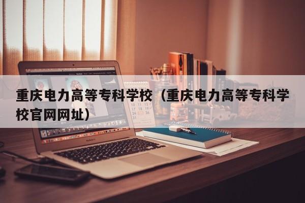 重庆电力高等专科学校（重庆电力高等专科学校官网网址）