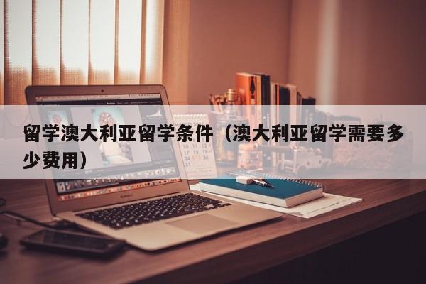 留学澳大利亚留学条件（澳大利亚留学需要多少费用）