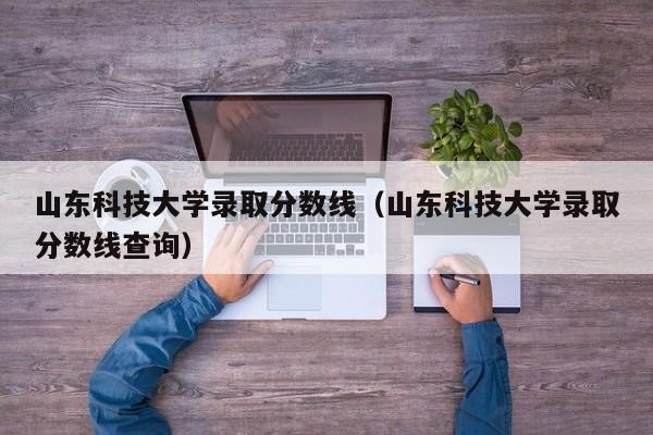 山东科技大学录取分数线（山东科技大学录取分数线查询）