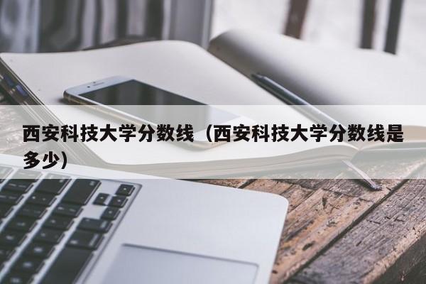 西安科技大学分数线（西安科技大学分数线是多少）