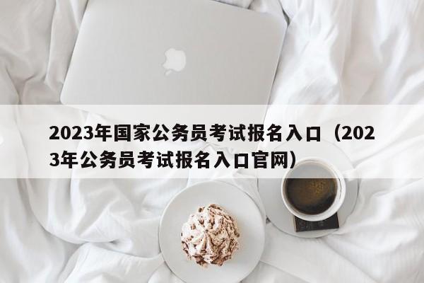 2023年国家公务员考试报名入口（2023年公务员考试报名入口官网）