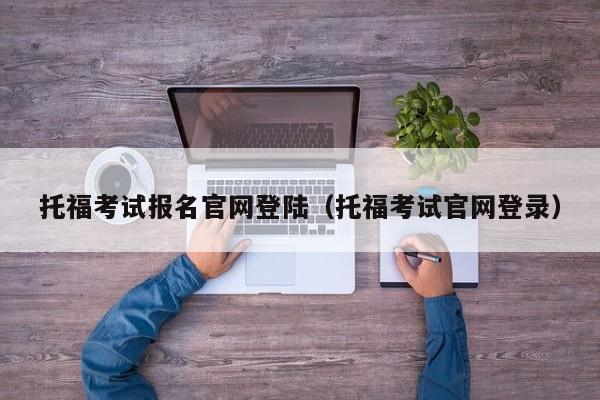 托福考试报名官网登陆（托福考试官网登录）