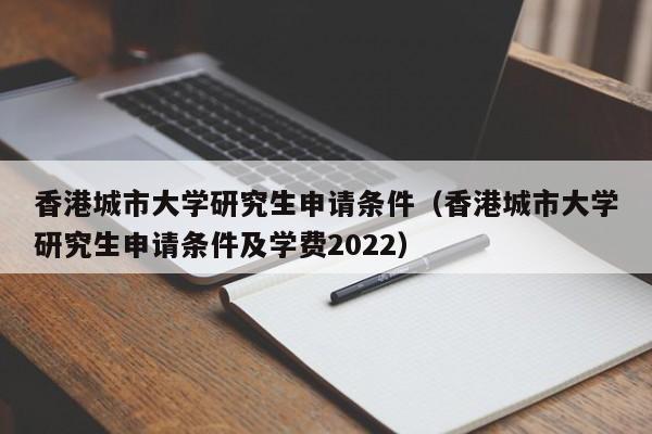 香港城市大学研究生申请条件（香港城市大学研究生申请条件及学费2022）