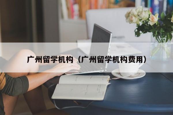 广州留学机构（广州留学机构费用）