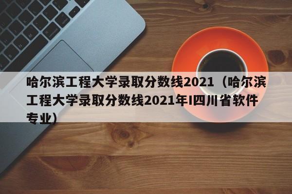 哈尔滨工程大学录取分数线2021（哈尔滨工程大学录取分数线2021年I四川省软件专业）