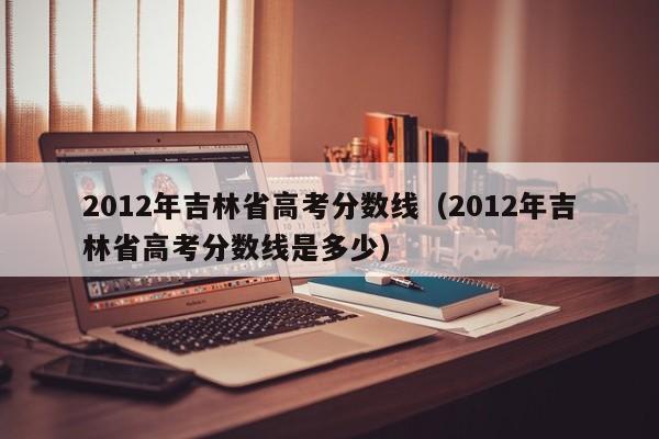 2012年吉林省高考分数线（2012年吉林省高考分数线是多少）