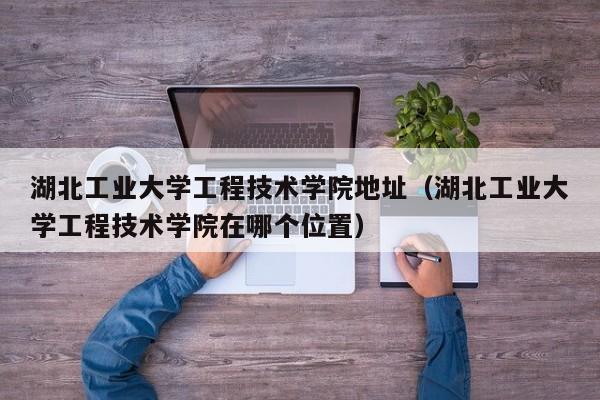 湖北工业大学工程技术学院地址（湖北工业大学工程技术学院在哪个位置）