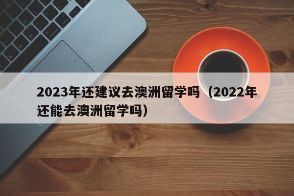 2023年还建议去澳洲留学吗（2022年还能去澳洲留学吗）