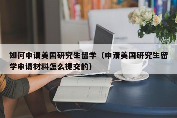 如何申请美国研究生留学（申请美国研究生留学申请材料怎么提交的）