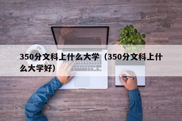 350分文科上什么大学（350分文科上什么大学好）