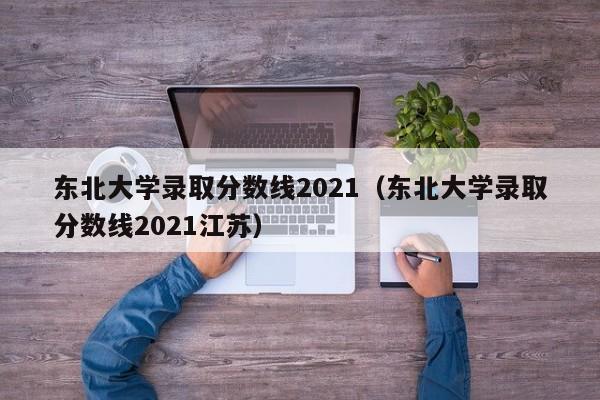 东北大学录取分数线2021（东北大学录取分数线2021江苏）