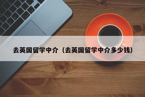 去英国留学中介（去英国留学中介多少钱）