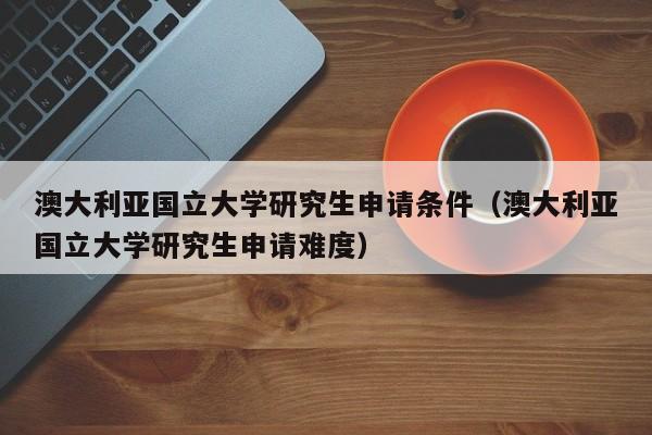 澳大利亚国立大学研究生申请条件（澳大利亚国立大学研究生申请难度）