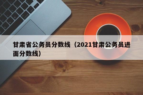 甘肃省公务员分数线（2021甘肃公务员进面分数线）