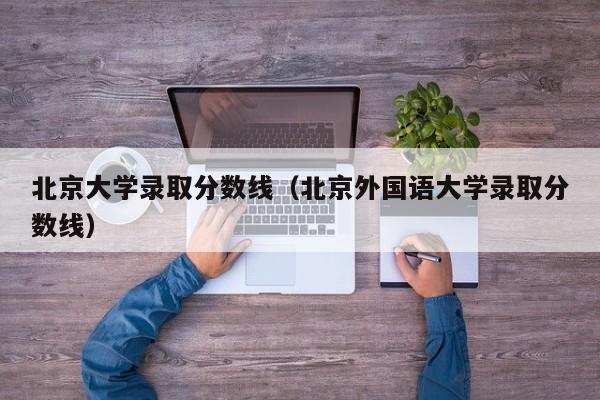 北京大学录取分数线（北京外国语大学录取分数线）