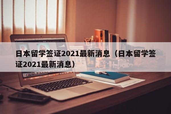 日本留学签证2021最新消息（日本留学签证2021最新消息）